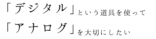 「デジタル」という道具を使って「アナログ」を大切にしたい。